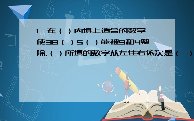 1、在（）内填上适合的数字,使38（）5（）能被9和4整除.（）所填的数字从左往右依次是（ ）和（ ）,或者（ ）和（ ）.2、一位马虎的采购员买了72只桶,洗衣服时将发票洗烂了,只能依稀看到