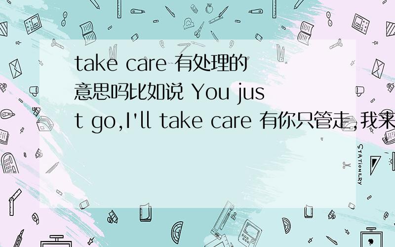 take care 有处理的意思吗比如说 You just go,I'll take care 有你只管走,我来处理的意思吗