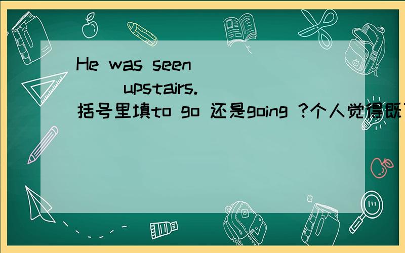 He was seen (   ) upstairs. 括号里填to go 还是going ?个人觉得既可以看见他上楼的全过程又可以看见他上楼的一瞬间都说的过去但正确答案选to go!thanks a lot!能不能解释一下为什么?