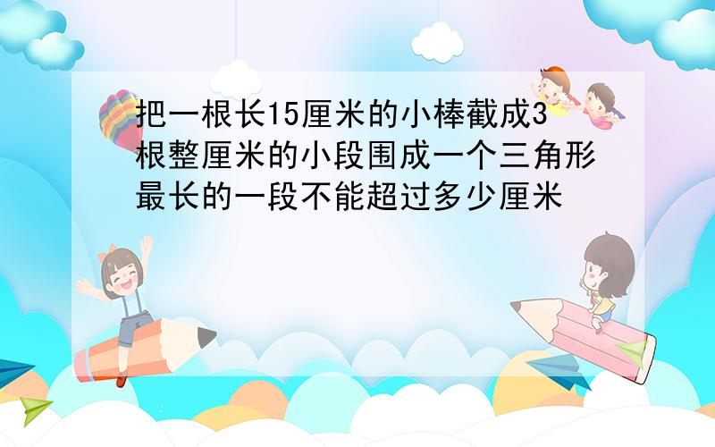 把一根长15厘米的小棒截成3根整厘米的小段围成一个三角形最长的一段不能超过多少厘米