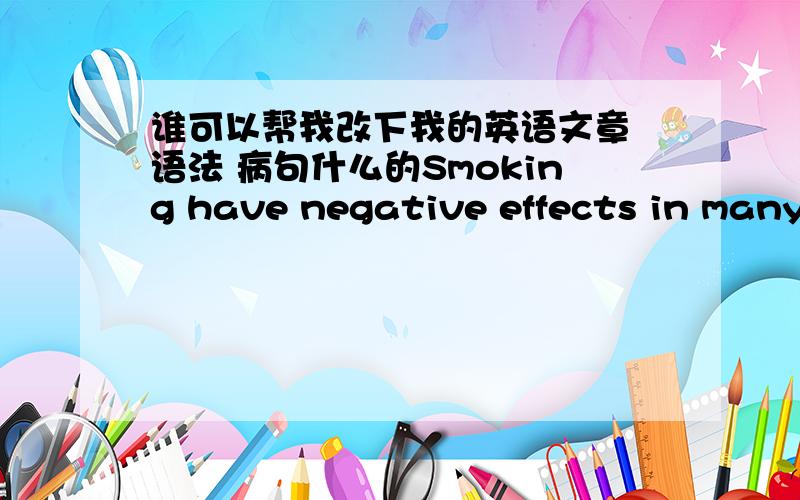 谁可以帮我改下我的英语文章 语法 病句什么的Smoking have negative effects in many ways.Nowadays,more and more people smoking.Smoking is influence our life.Can you visualize what the world would be like,if there were no smoking?It co