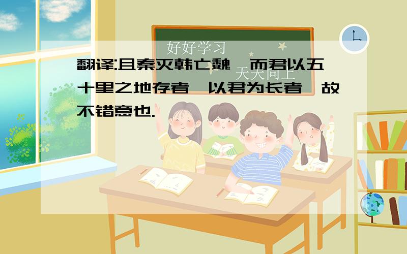 翻译:且秦灭韩亡魏,而君以五十里之地存者,以君为长者,故不错意也.