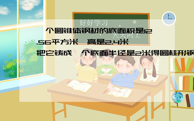 一个圆锥体钢材的底面积是12.56平方米,高是2.4米,把它铸成一个底面半径是2米得圆柱形钢材,高是多少米