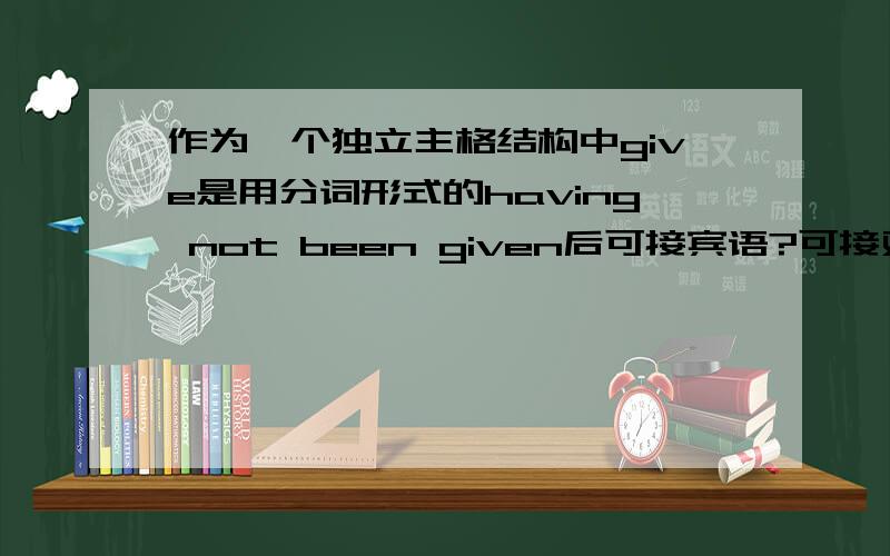 作为一个独立主格结构中give是用分词形式的having not been given后可接宾语?可接双宾语的及物动词用了被动还可不可以接宾语,如give