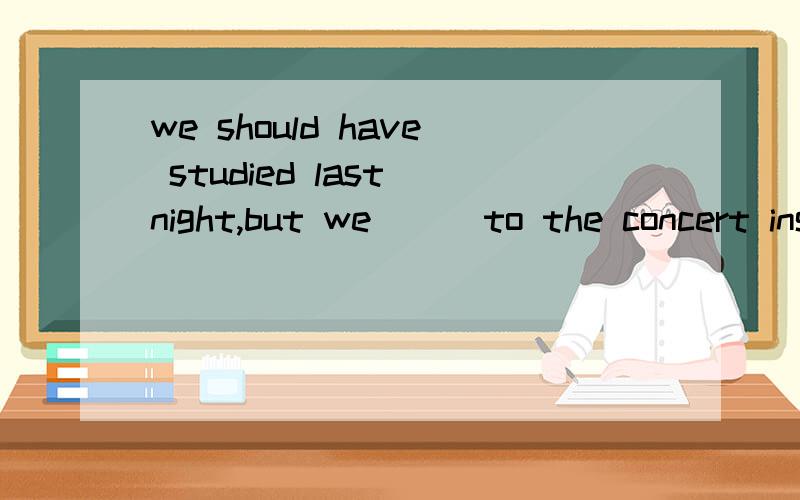 we should have studied last night,but we( ) to the concert instead 为什么是went,不是had gone?we should have studied last night,but we( ) to the concert instead 为什么是went,不是had gone?