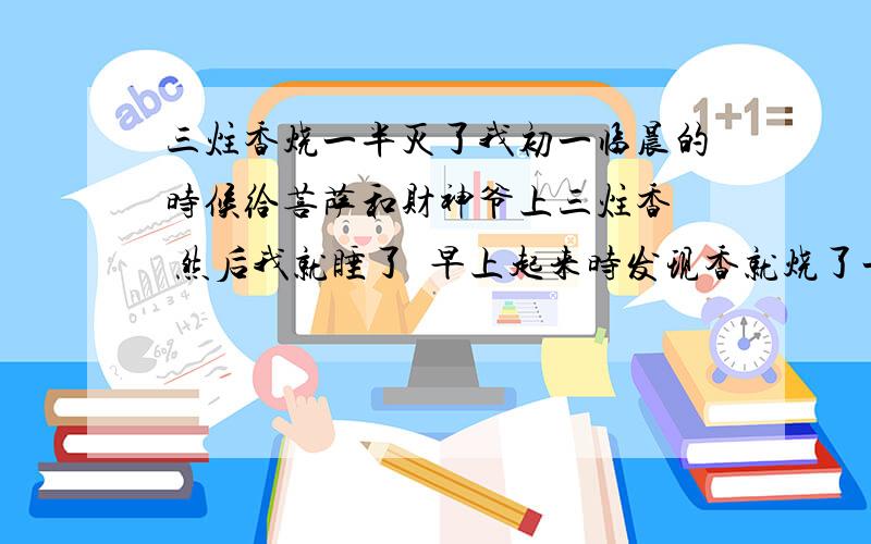 三炷香烧一半灭了我初一临晨的时候给菩萨和财神爷上三炷香  然后我就睡了  早上起来时发现香就烧了一半   还有一半在那  怎么回事啊  很是迷茫   正好三只都烧了一半  一般长短