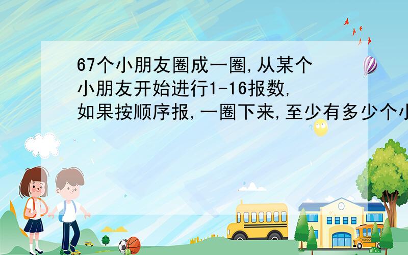 67个小朋友圈成一圈,从某个小朋友开始进行1-16报数,如果按顺序报,一圈下来,至少有多少个小朋友报过数字1?算式