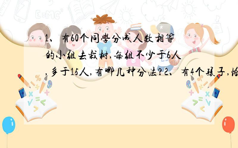 1、有60个同学分成人数相等的小组去栽树,每组不少于6人,多于15人,有哪几种分法?2、有4个孩子,恰好一个比一个大1岁,4人的年龄积是3024,问这4个孩子中最大的几岁?3.把40、44、45、63、65、78、99