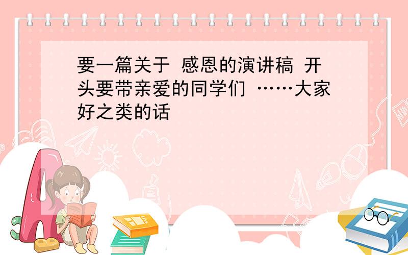 要一篇关于 感恩的演讲稿 开头要带亲爱的同学们 ……大家好之类的话