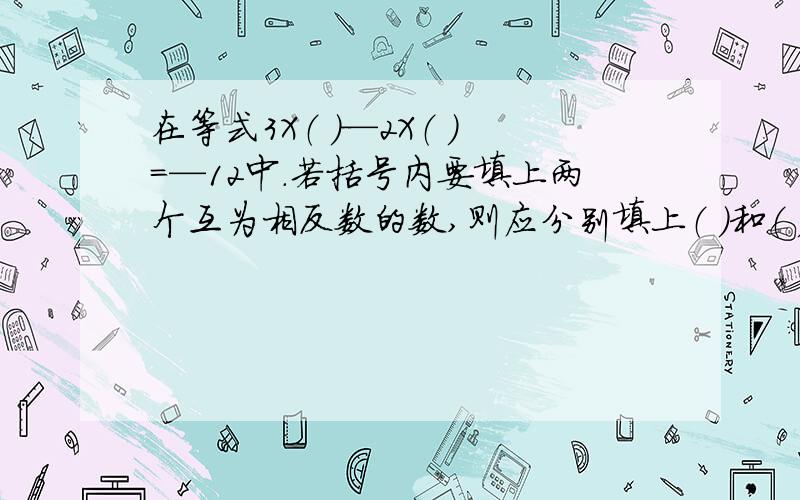 在等式3X（ ）—2X（ ）=—12中.若括号内要填上两个互为相反数的数,则应分别填上（ ）和（ )