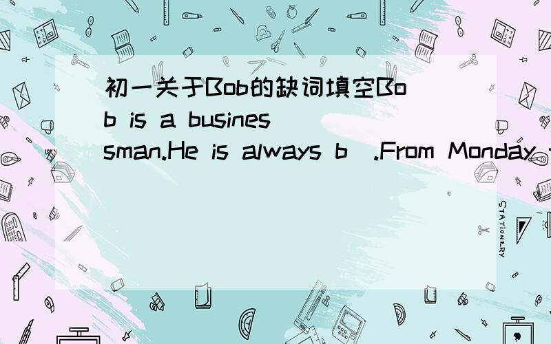 初一关于Bob的缺词填空Bob is a businessman.He is always b_.From Monday to Friday he works in有哪位有关于这篇的缺词填空?告诉者加分急急急急急急急急急急急急急急急