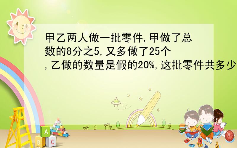 甲乙两人做一批零件,甲做了总数的8分之5,又多做了25个,乙做的数量是假的20%,这批零件共多少个?急