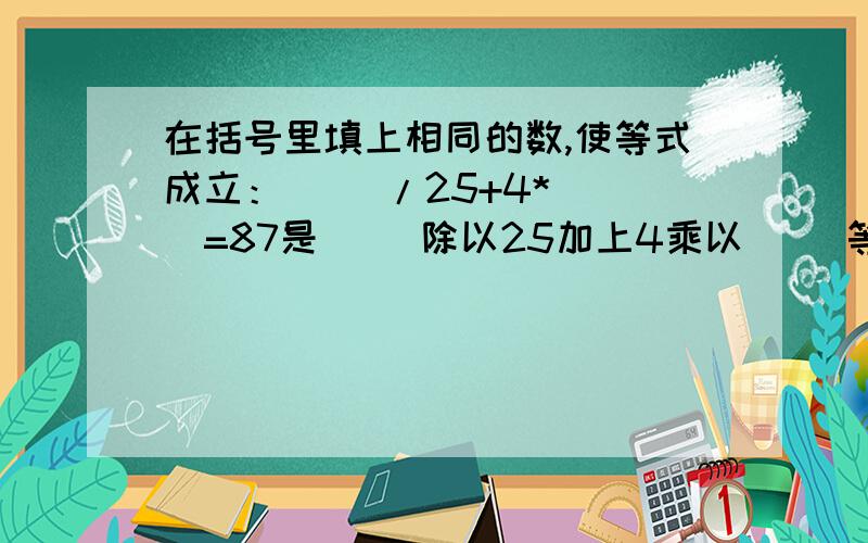 在括号里填上相同的数,使等式成立：（ ）/25+4*（ ）=87是( )除以25加上4乘以( )等于87,别搞错了(填上相同的数!)