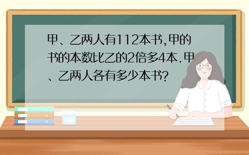 甲、乙两人有112本书,甲的书的本数比乙的2倍多4本.甲、乙两人各有多少本书?