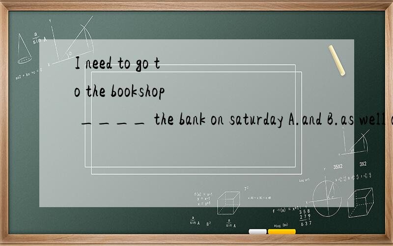 I need to go to the bookshop ____ the bank on saturday A.and B.as well as 应选哪个?写明原因