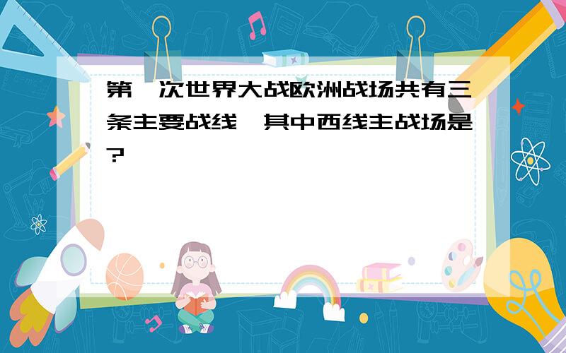 第一次世界大战欧洲战场共有三条主要战线,其中西线主战场是?