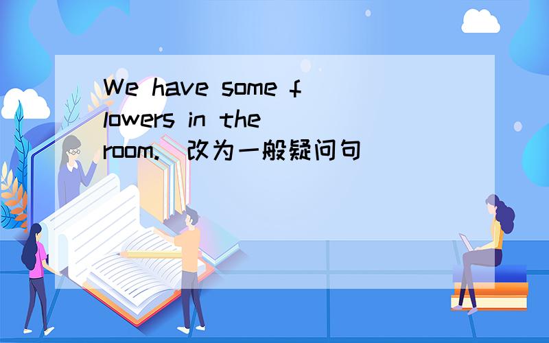 We have some flowers in the room.（改为一般疑问句）