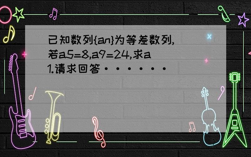 已知数列{an}为等差数列,若a5=8,a9=24,求a1.请求回答······