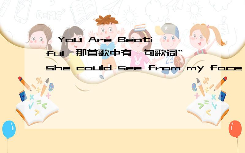 《You Are Beatiful》那首歌中有一句歌词“she could see from my face that I was”后面到底是什么?我听过两种,一是“flying high”,另一种是