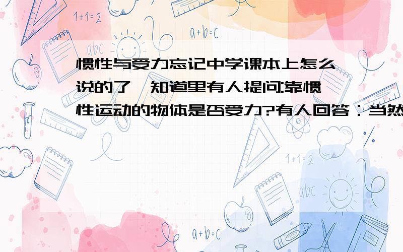 惯性与受力忘记中学课本上怎么说的了,知道里有人提问:靠惯性运动的物体是否受力?有人回答：当然受力,否则哪来的惯性我觉得非常莫名其妙,提问和回答都有问题啊.当然,现知的没有物体是