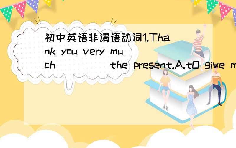 初中英语非谓语动词1.Thank you very much_____the present.A.tO give me B.for giving me C.giving me D.give me7.I hope no parper.Could you give me a piece oF paper____?A.tO write in B.write in C.to write on D.write on11.The teacher got his stude