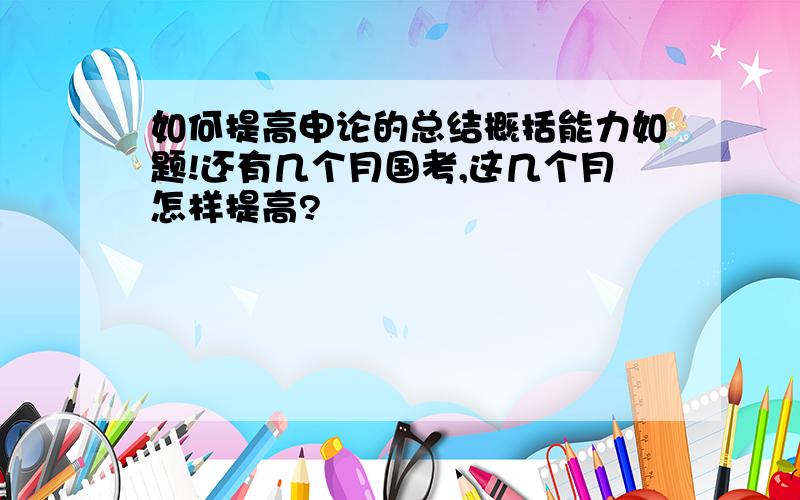 如何提高申论的总结概括能力如题!还有几个月国考,这几个月怎样提高?