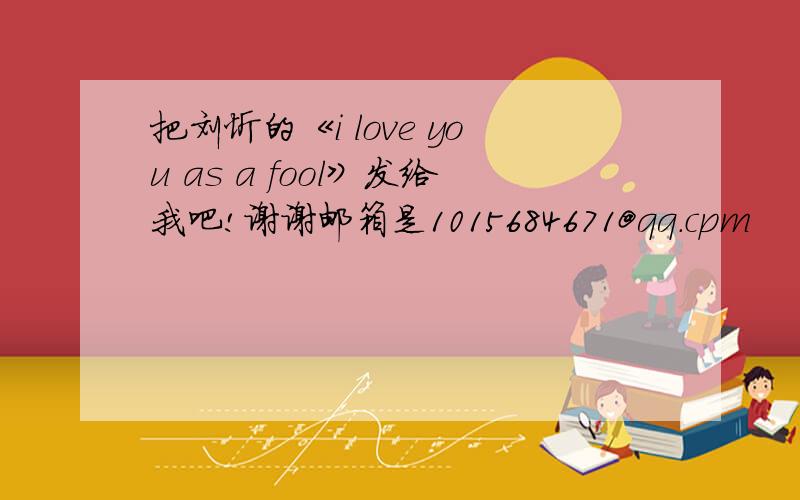 把刘忻的《i love you as a fool》发给我吧!谢谢邮箱是1015684671@qq.cpm