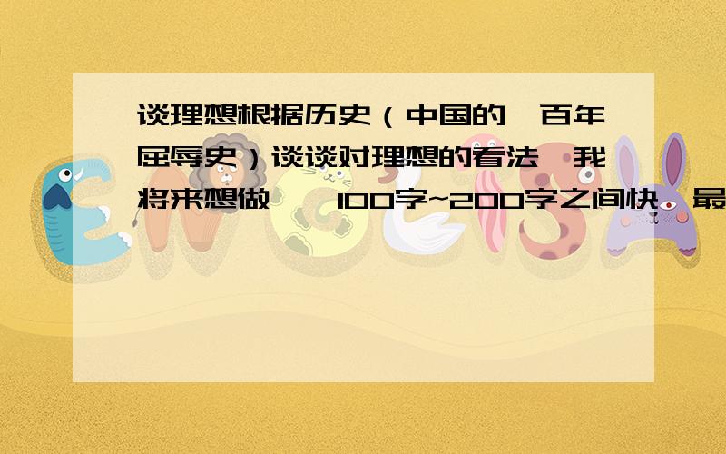 谈理想根据历史（中国的一百年屈辱史）谈谈对理想的看法,我将来想做……100字~200字之间快,最好今天就回