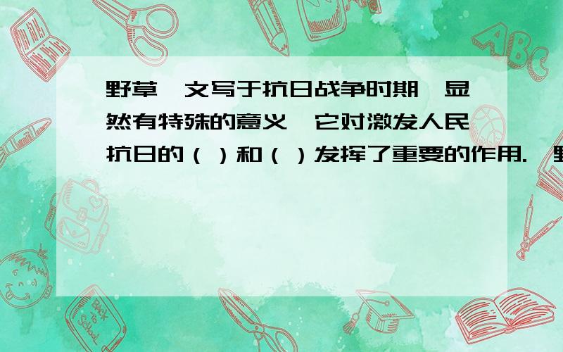 野草一文写于抗日战争时期,显然有特殊的意义,它对激发人民抗日的（）和（）发挥了重要的作用.《野草》 夏衍