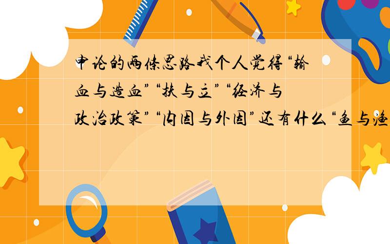 申论的两条思路我个人觉得“输血与造血”“扶与立”“经济与政治政策”“内因与外因”还有什么“鱼与渔”其实本质上是没有区别的,大家都是对同一事物进行的不同阐述而已.输血、扶