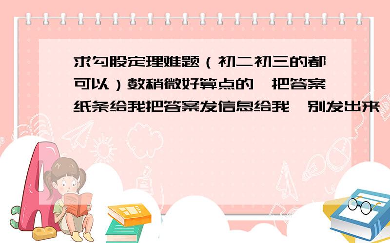 求勾股定理难题（初二初三的都可以）数稍微好算点的,把答案纸条给我把答案发信息给我,别发出来