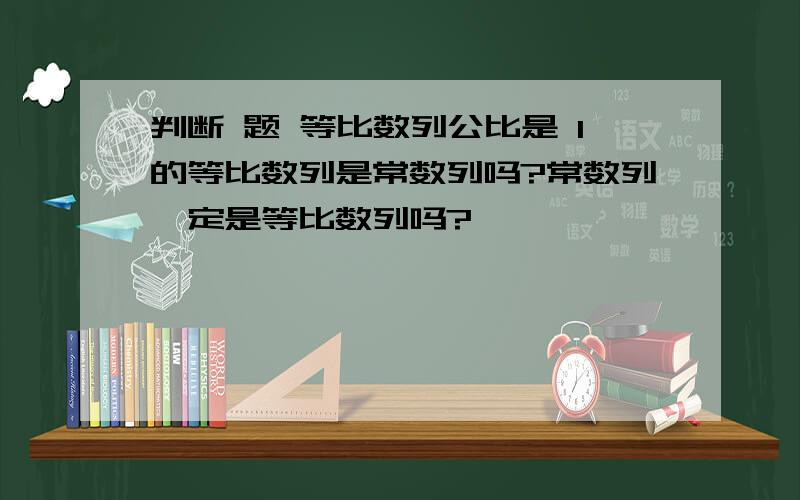 判断 题 等比数列公比是 1的等比数列是常数列吗?常数列一定是等比数列吗?