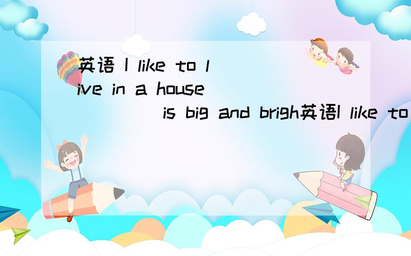 英语 I like to live in a house ____is big and brigh英语I like to live in a house ____is big and bright that or whith 做这类题的技巧是什么啊,分不清,主谓宾状定分不清