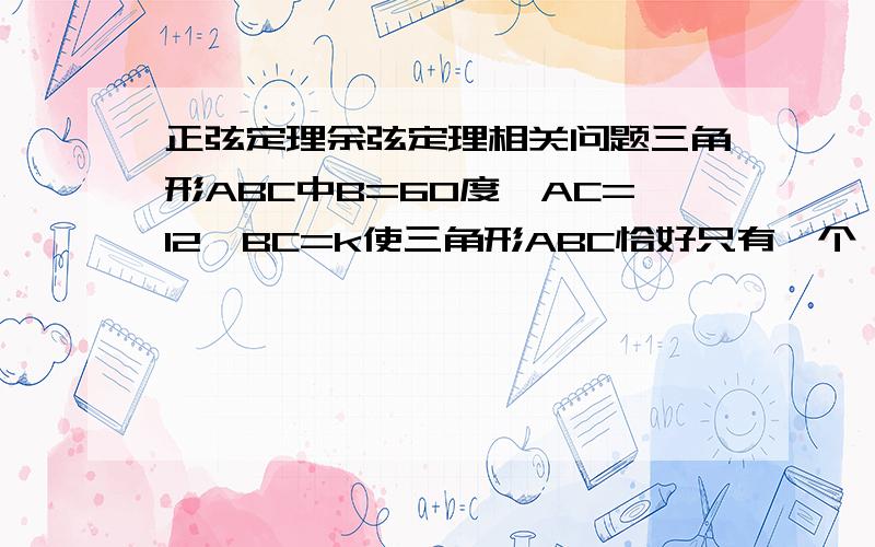 正弦定理余弦定理相关问题三角形ABC中B=60度,AC=12,BC=k使三角形ABC恰好只有一个,求k的范围会的告诉我我分全给你了还有十分