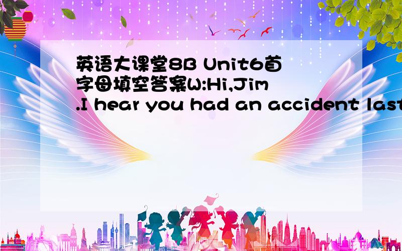 英语大课堂8B Unit6首字母填空答案W:Hi,Jim.I hear you had an accident last Saturday,Is that true?M:No.It was my sister.She had a bad L____.W:What h_____?M:She was walking a_____ the street when a bike hit her hard.The boy was r_____ too fas