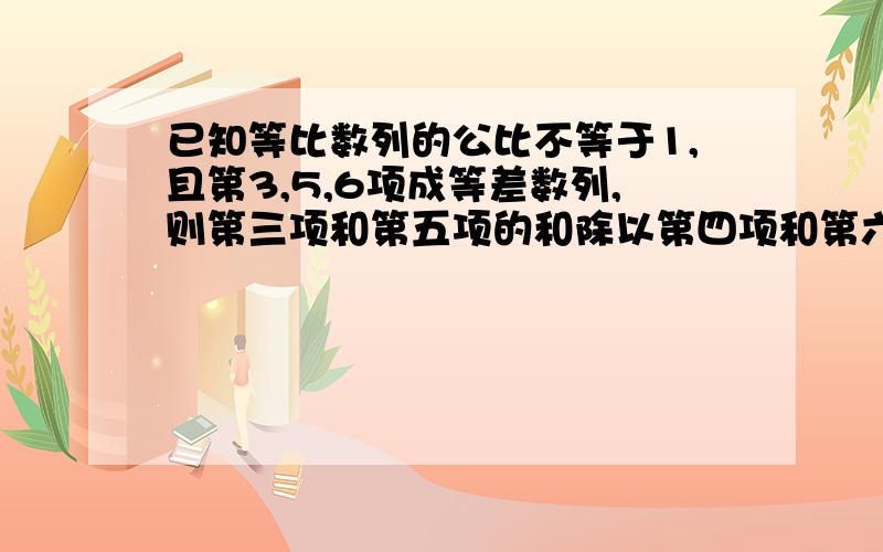 已知等比数列的公比不等于1,且第3,5,6项成等差数列,则第三项和第五项的和除以第四项和第六项的和等于多少