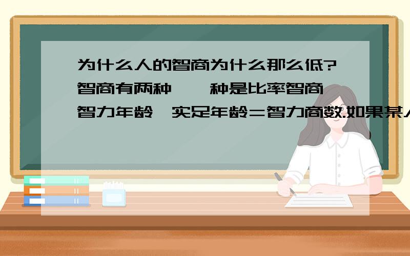 为什么人的智商为什么那么低?智商有两种,一种是比率智商,智力年龄÷实足年龄＝智力商数.如果某人智龄与实龄相等,他的智商即为100,标示其智力中等.另一种是离差智商,把一个人的测验分数