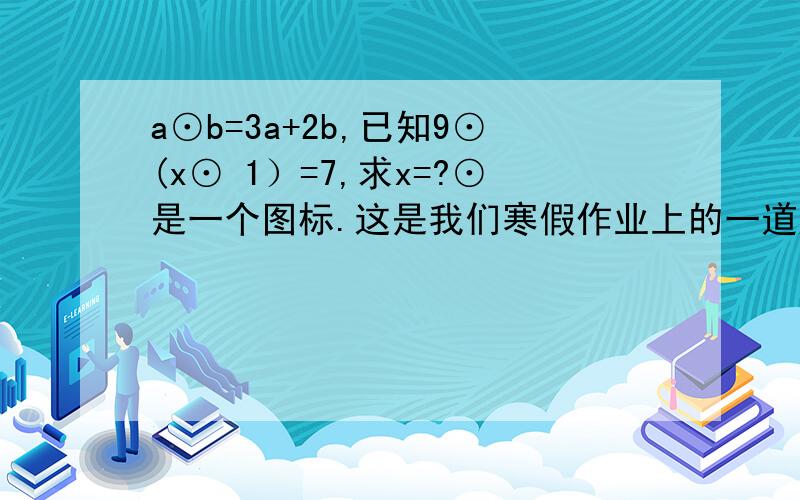 a⊙b=3a+2b,已知9⊙(x⊙ 1）=7,求x=?⊙是一个图标.这是我们寒假作业上的一道题,请叔叔、阿姨们帮一下忙.谢谢!