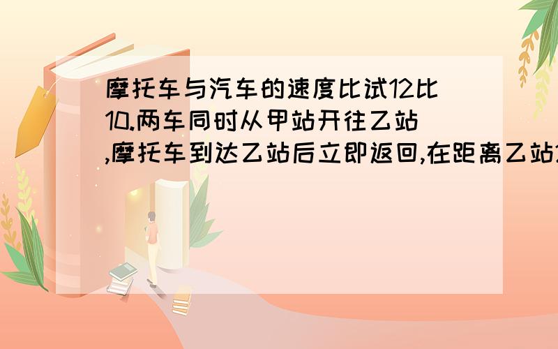 摩托车与汽车的速度比试12比10.两车同时从甲站开往乙站,摩托车到达乙站后立即返回,在距离乙站28千米处汽车相遇.甲乙两站相距多少千米?算式