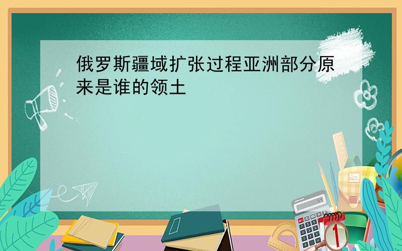 俄罗斯疆域扩张过程亚洲部分原来是谁的领土