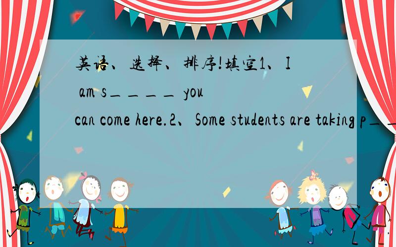 英语、选择、排序!填空1、I am s____ you can come here.2、Some students are taking p_____ in the park.选择3、Miss Gao is ____ green trousers .She looks beautiful.   A put on    B putting on    C wearing    D wear 4、There are a lot of s