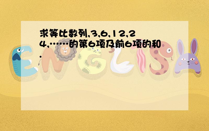 求等比数列,3,6,12,24,……的第6项及前6项的和.