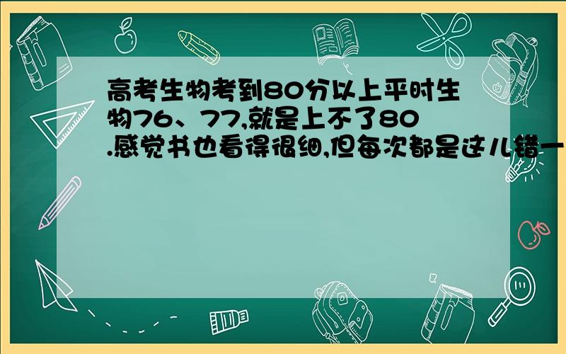 高考生物考到80分以上平时生物76、77,就是上不了80.感觉书也看得很细,但每次都是这儿错一点那儿错一点,有什么学习生物的具体方法没,