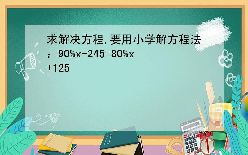 求解决方程,要用小学解方程法：90%x-245=80%x+125