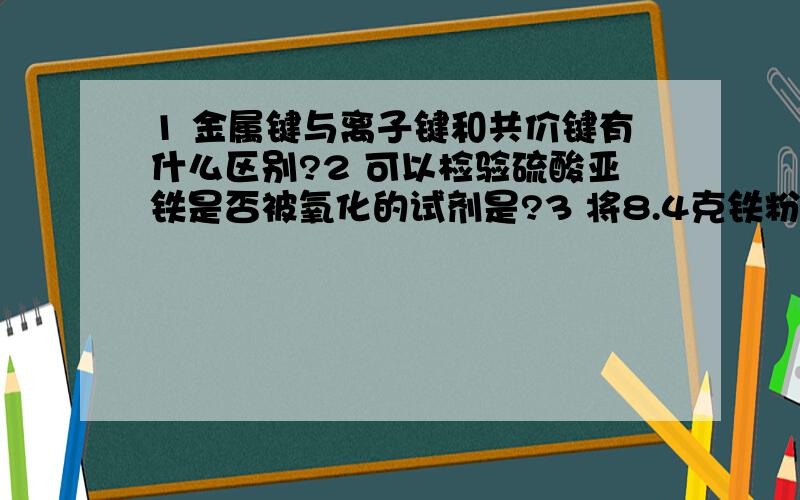 1 金属键与离子键和共价键有什么区别?2 可以检验硫酸亚铁是否被氧化的试剂是?3 将8.4克铁粉与3.2克硫粉均匀混合,在敞口试管中加热,充分反应后,待残物冷却后加入盐酸,可收到标准状况下的