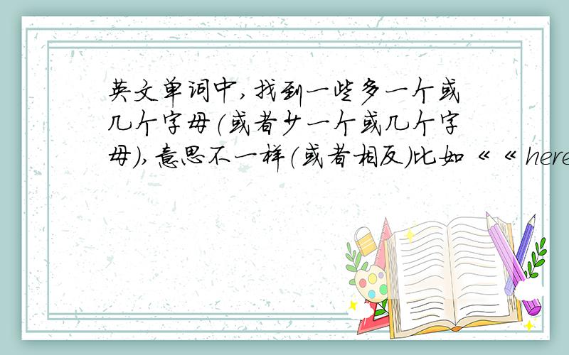 英文单词中,找到一些多一个或几个字母（或者少一个或几个字母）,意思不一样（或者相反）比如《《 here（在这里） there（在那里） 》》