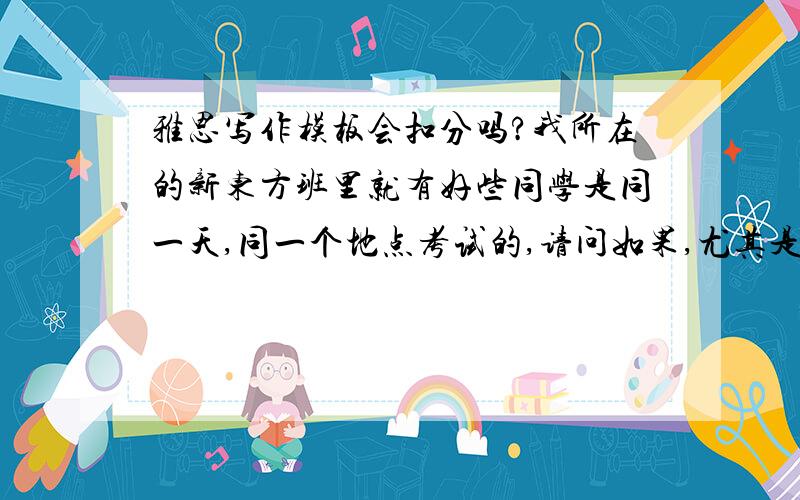 雅思写作模板会扣分吗?我所在的新东方班里就有好些同学是同一天,同一个地点考试的,请问如果,尤其是在小作文上,模板的雷同度比较高,被同一个考官读到的可能性大吗?