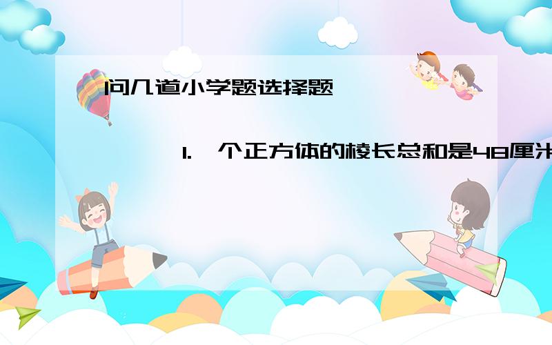 问几道小学题选择题                         1.一个正方体的棱长总和是48厘米,这是指正方体棱长的（  ）,96平方厘米指的是（  ）总和,64立方厘米指的是（  ）的大小.     A.总长度   B.体积  C.表面