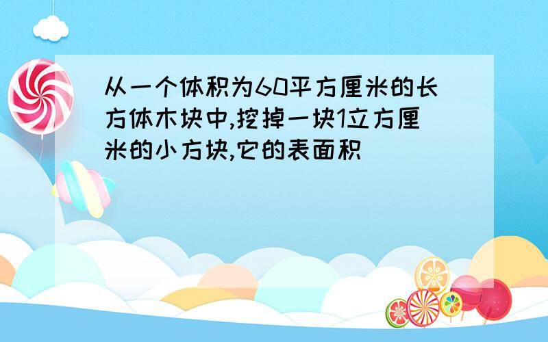 从一个体积为60平方厘米的长方体木块中,挖掉一块1立方厘米的小方块,它的表面积（）