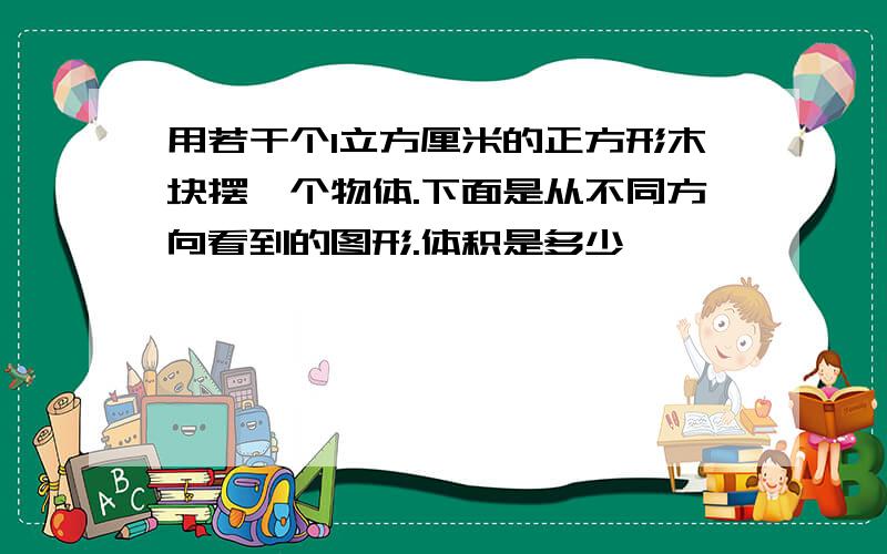 用若干个1立方厘米的正方形木块摆一个物体.下面是从不同方向看到的图形.体积是多少